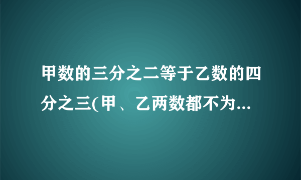 甲数的三分之二等于乙数的四分之三(甲、乙两数都不为0)那么甲数与乙数的比是( )。