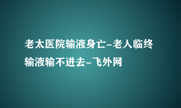 老太医院输液身亡-老人临终输液输不进去-飞外网