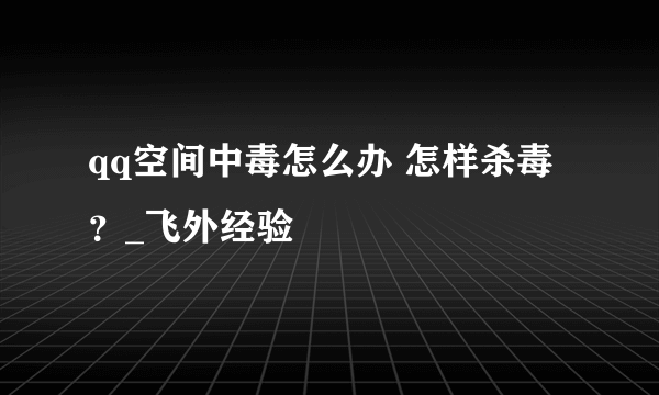 qq空间中毒怎么办 怎样杀毒？_飞外经验