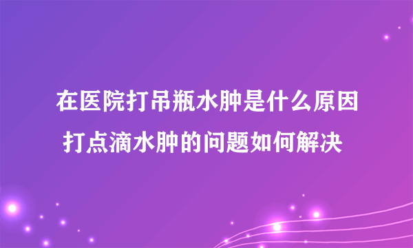 在医院打吊瓶水肿是什么原因 打点滴水肿的问题如何解决