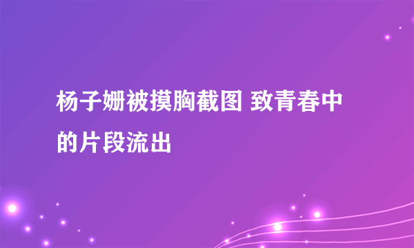 杨子姗被摸胸截图 致青春中的片段流出