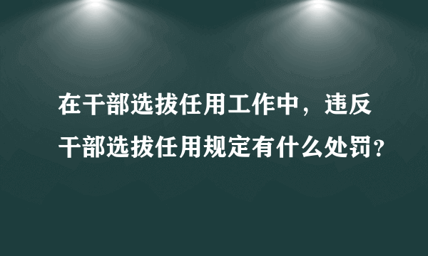 在干部选拔任用工作中，违反干部选拔任用规定有什么处罚？