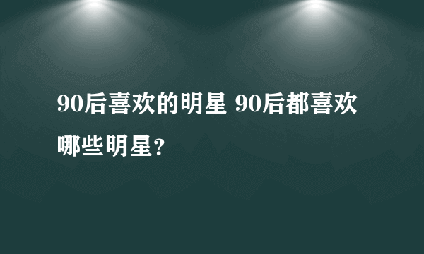 90后喜欢的明星 90后都喜欢哪些明星？