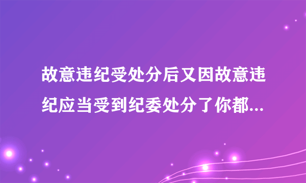 故意违纪受处分后又因故意违纪应当受到纪委处分了你都加重处分￼