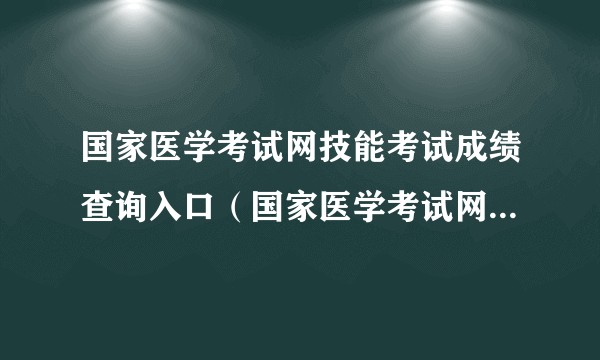 国家医学考试网技能考试成绩查询入口（国家医学考试网技能考试成绩查询入口2022年）