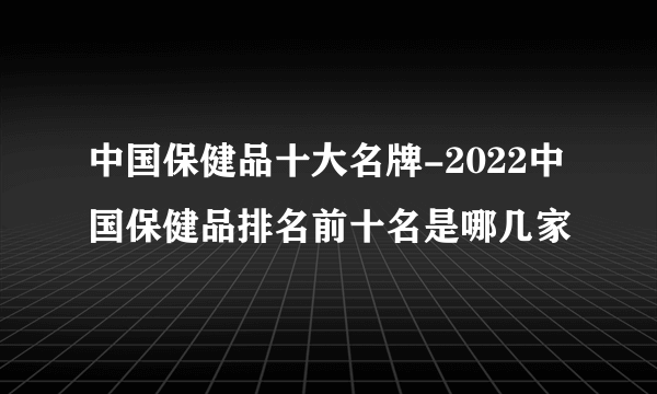 中国保健品十大名牌-2022中国保健品排名前十名是哪几家