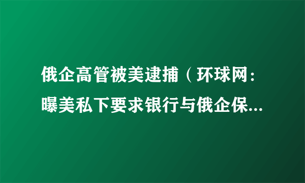 俄企高管被美逮捕（环球网：曝美私下要求银行与俄企保持联系）