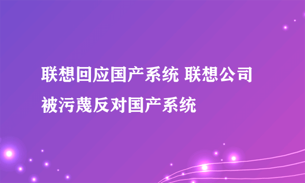 联想回应国产系统 联想公司被污蔑反对国产系统