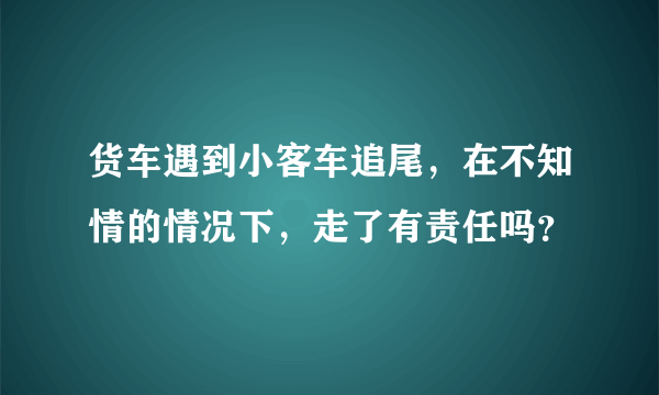 货车遇到小客车追尾，在不知情的情况下，走了有责任吗？