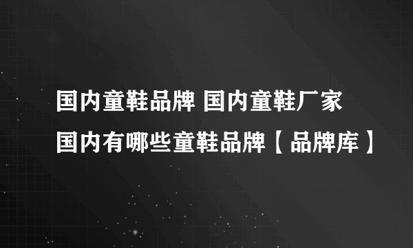 国内童鞋品牌 国内童鞋厂家 国内有哪些童鞋品牌【品牌库】