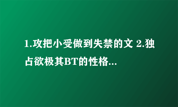 1.攻把小受做到失禁的文 2.独占欲极其BT的性格扭曲阴郁的攻 3.面瘫冷酷攻被小受提出分手后各种不淡定的文