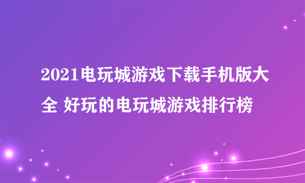 2021电玩城游戏下载手机版大全 好玩的电玩城游戏排行榜