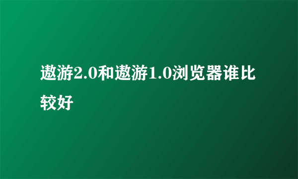 遨游2.0和遨游1.0浏览器谁比较好