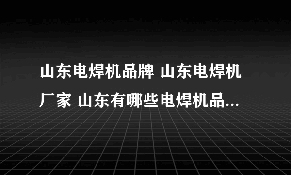 山东电焊机品牌 山东电焊机厂家 山东有哪些电焊机品牌【品牌库】