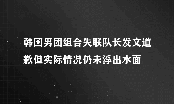 韩国男团组合失联队长发文道歉但实际情况仍未浮出水面