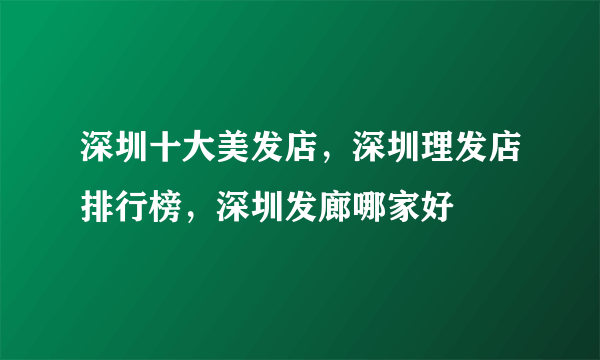 深圳十大美发店，深圳理发店排行榜，深圳发廊哪家好