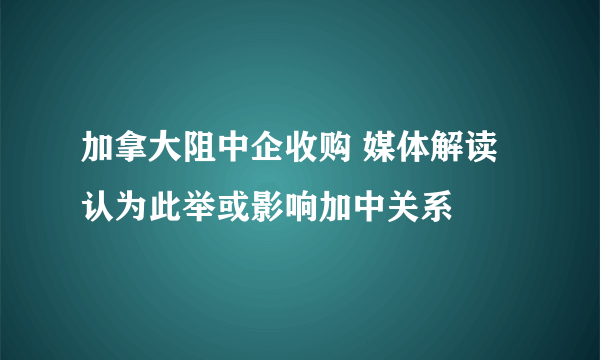 加拿大阻中企收购 媒体解读认为此举或影响加中关系