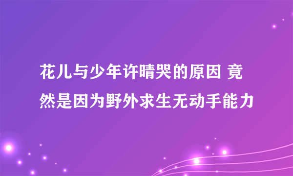 花儿与少年许晴哭的原因 竟然是因为野外求生无动手能力