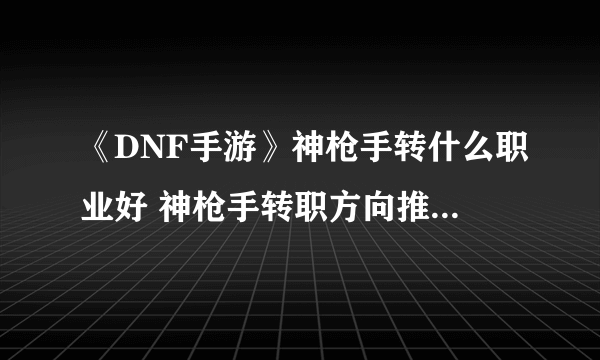 《DNF手游》神枪手转什么职业好 神枪手转职方向推荐 神枪手转什么好