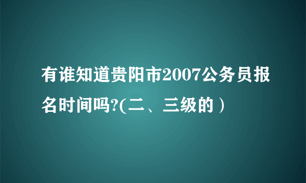 有谁知道贵阳市2007公务员报名时间吗?(二、三级的）