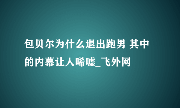 包贝尔为什么退出跑男 其中的内幕让人唏嘘_飞外网