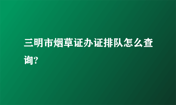 三明市烟草证办证排队怎么查询?