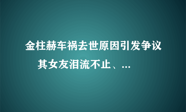 金柱赫车祸去世原因引发争议    其女友泪流不止、不忍直视