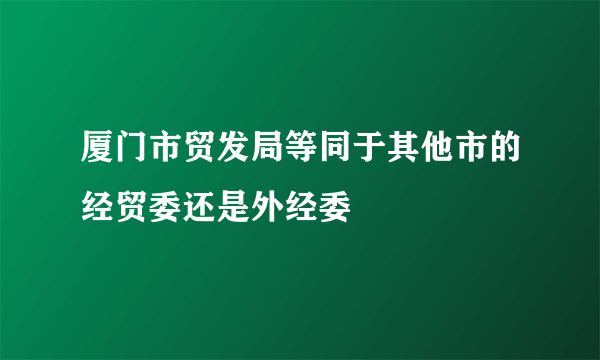 厦门市贸发局等同于其他市的经贸委还是外经委