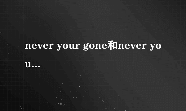 never your gone和never your gone 是一首歌吗?我看到两首歌的歌词好象一样