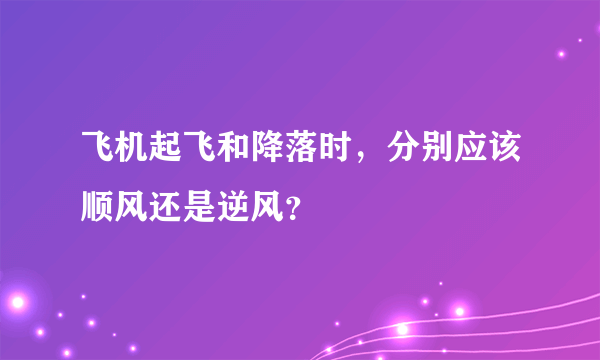 飞机起飞和降落时，分别应该顺风还是逆风？