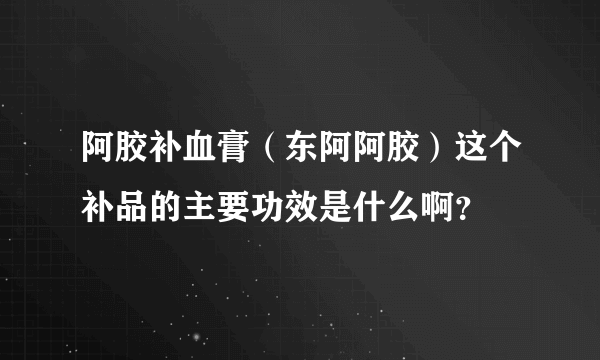 阿胶补血膏（东阿阿胶）这个补品的主要功效是什么啊？