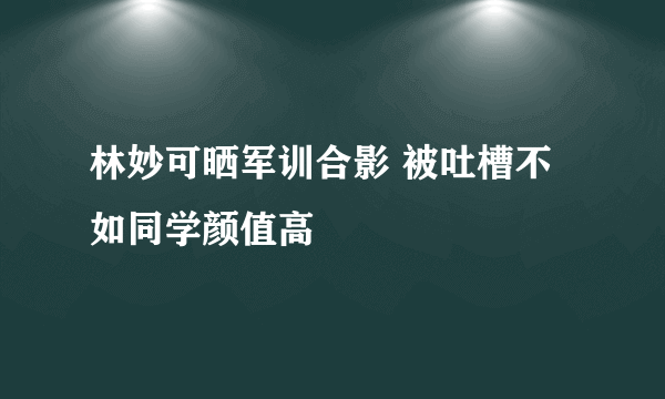 林妙可晒军训合影 被吐槽不如同学颜值高