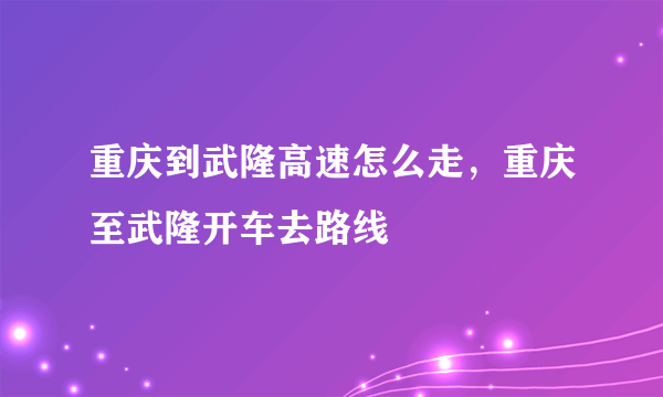 重庆到武隆高速怎么走，重庆至武隆开车去路线