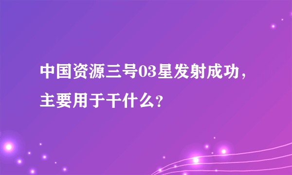 中国资源三号03星发射成功，主要用于干什么？