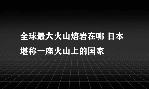 全球最大火山熔岩在哪 日本堪称一座火山上的国家 