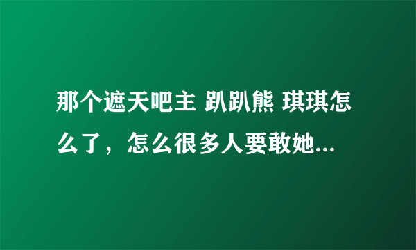 那个遮天吧主 趴趴熊 琪琪怎么了，怎么很多人要敢她出遮天吧？