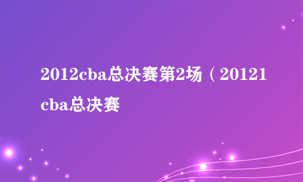 2012cba总决赛第2场（20121cba总决赛