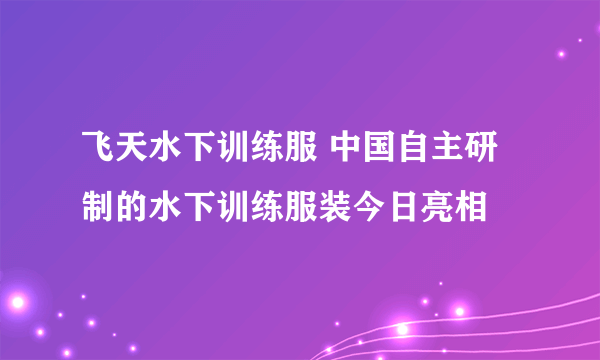 飞天水下训练服 中国自主研制的水下训练服装今日亮相