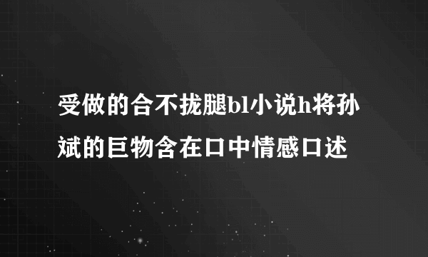 受做的合不拢腿bl小说h将孙斌的巨物含在口中情感口述