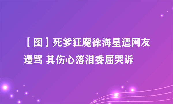 【图】死爹狂魔徐海星遭网友谩骂 其伤心落泪委屈哭诉