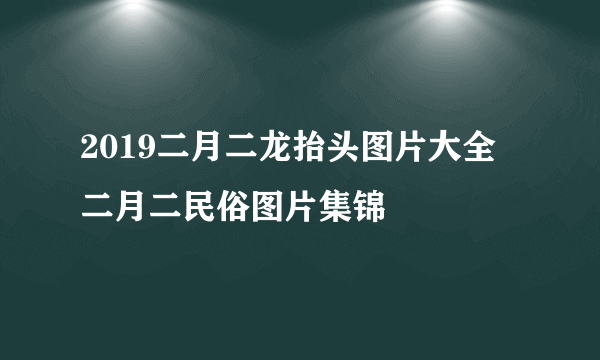 2019二月二龙抬头图片大全 二月二民俗图片集锦