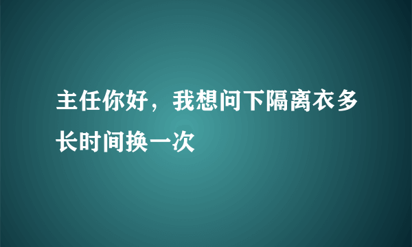 主任你好，我想问下隔离衣多长时间换一次