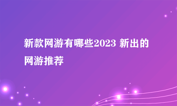 新款网游有哪些2023 新出的网游推荐