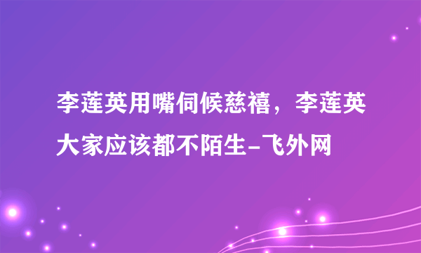 李莲英用嘴伺候慈禧，李莲英大家应该都不陌生-飞外网