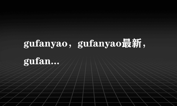 gufanyao，gufanyao最新，gufanyao哪里有新的?