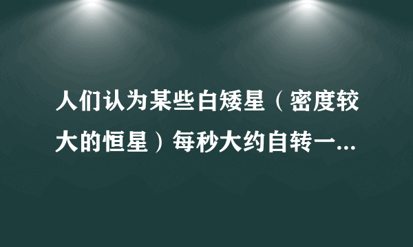 人们认为某些白矮星（密度较大的恒星）每秒大约自转一周（万有引力常量G=6.67×10-11 N·m2/kg2,地球半径R约为6.4×103