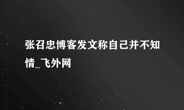 张召忠博客发文称自己并不知情_飞外网