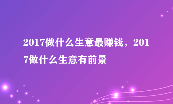 2017做什么生意最赚钱，2017做什么生意有前景