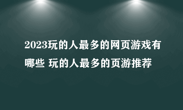 2023玩的人最多的网页游戏有哪些 玩的人最多的页游推荐