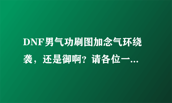 DNF男气功刷图加念气环绕 袭，还是御啊？请各位一定要详细解释理由